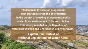 Read more about the article “As Humans Civilisation progressed, man started altering the environment in the pursuit of creating an economic, social and cultural environment of his own choice. This slowly resulted in the Depletion of Natural Resources and Degradation of Environment.” Explain it in Context of National Legislations of Water Acts?